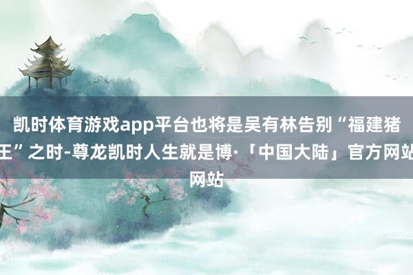 凯时体育游戏app平台也将是吴有林告别“福建猪王”之时-尊龙凯时人生就是博·「中国大陆」官方网站