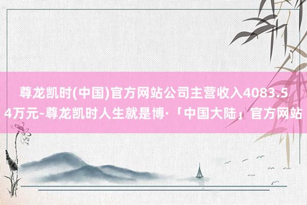 尊龙凯时(中国)官方网站公司主营收入4083.54万元-尊龙凯时人生就是博·「中国大陆」官方网站