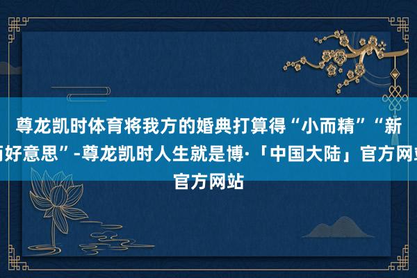 尊龙凯时体育将我方的婚典打算得“小而精”“新而好意思”-尊龙凯时人生就是博·「中国大陆」官方网站