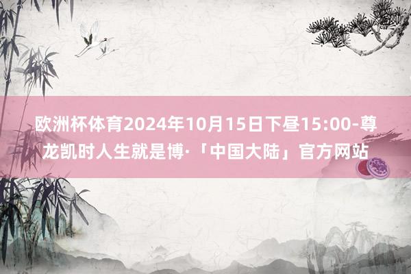 欧洲杯体育2024年10月15日下昼15:00-尊龙凯时人生就是博·「中国大陆」官方网站