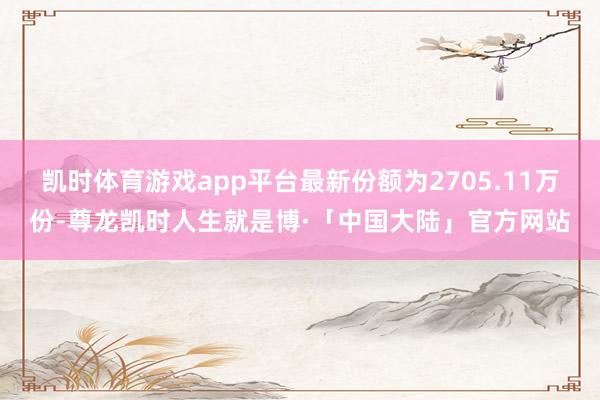 凯时体育游戏app平台最新份额为2705.11万份-尊龙凯时人生就是博·「中国大陆」官方网站