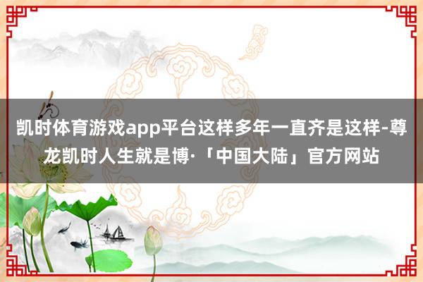 凯时体育游戏app平台这样多年一直齐是这样-尊龙凯时人生就是博·「中国大陆」官方网站