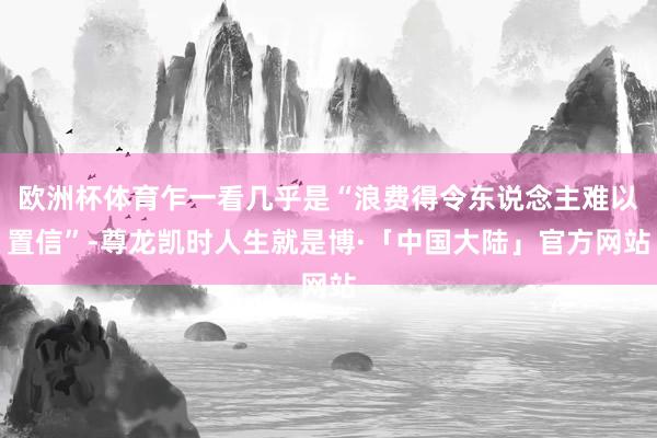欧洲杯体育乍一看几乎是“浪费得令东说念主难以置信”-尊龙凯时人生就是博·「中国大陆」官方网站