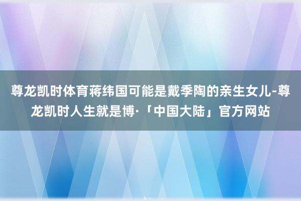 尊龙凯时体育蒋纬国可能是戴季陶的亲生女儿-尊龙凯时人生就是博·「中国大陆」官方网站