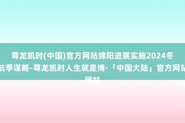 尊龙凯时(中国)官方网站绵阳进展实施2024冬航季谋略-尊龙凯时人生就是博·「中国大陆」官方网站
