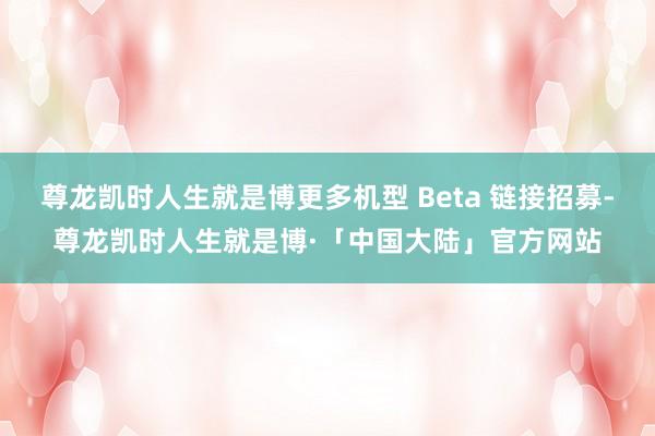 尊龙凯时人生就是博更多机型 Beta 链接招募-尊龙凯时人生就是博·「中国大陆」官方网站