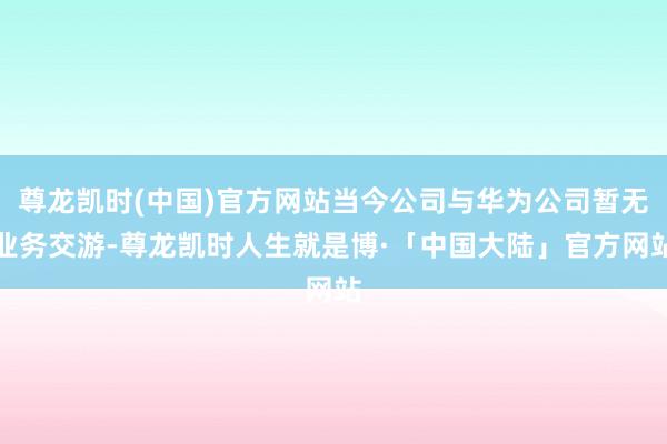 尊龙凯时(中国)官方网站当今公司与华为公司暂无业务交游-尊龙凯时人生就是博·「中国大陆」官方网站
