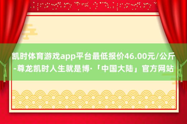 凯时体育游戏app平台最低报价46.00元/公斤-尊龙凯时人生就是博·「中国大陆」官方网站