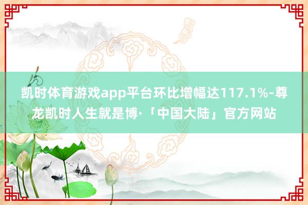 凯时体育游戏app平台环比增幅达117.1%-尊龙凯时人生就是博·「中国大陆」官方网站