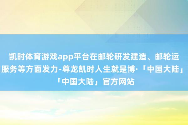 凯时体育游戏app平台在邮轮研发建造、邮轮运营、港口服务等方面发力-尊龙凯时人生就是博·「中国大陆」官方网站