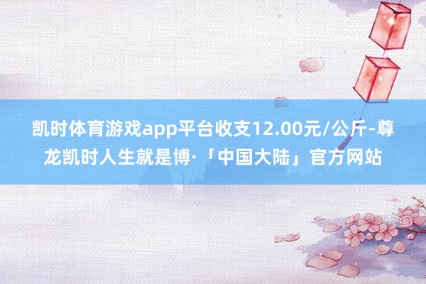 凯时体育游戏app平台收支12.00元/公斤-尊龙凯时人生就是博·「中国大陆」官方网站