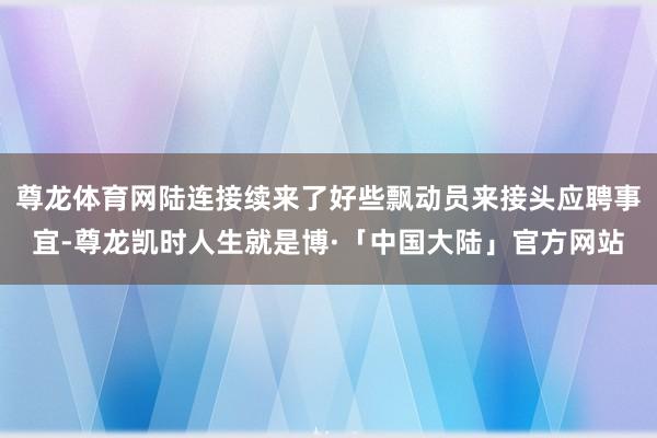 尊龙体育网陆连接续来了好些飘动员来接头应聘事宜-尊龙凯时人生就是博·「中国大陆」官方网站
