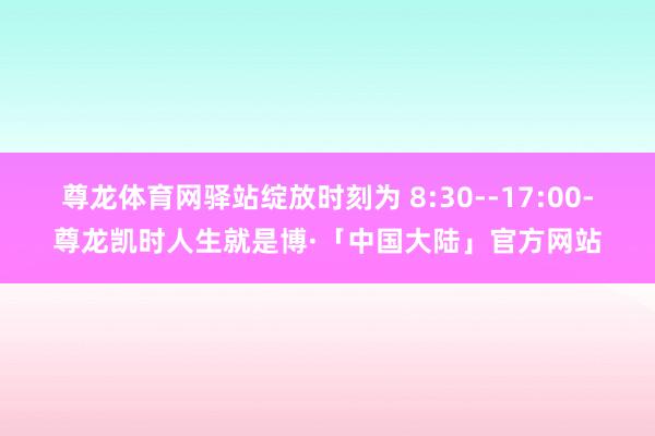 尊龙体育网驿站绽放时刻为 8:30--17:00-尊龙凯时人生就是博·「中国大陆」官方网站