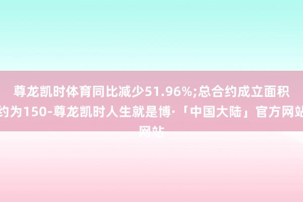 尊龙凯时体育同比减少51.96%;总合约成立面积约为150-尊龙凯时人生就是博·「中国大陆」官方网站