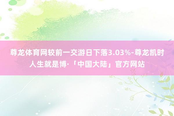 尊龙体育网较前一交游日下落3.03%-尊龙凯时人生就是博·「中国大陆」官方网站