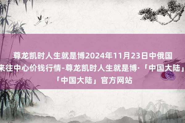 尊龙凯时人生就是博2024年11月23日中俄国外农产物来往中心价钱行情-尊龙凯时人生就是博·「中国大陆」官方网站