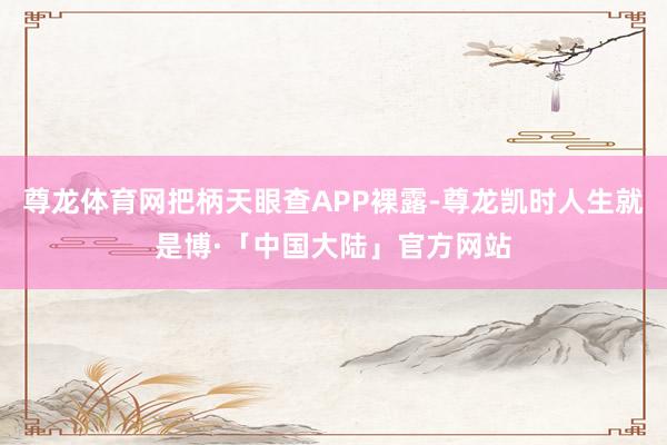尊龙体育网把柄天眼查APP裸露-尊龙凯时人生就是博·「中国大陆」官方网站