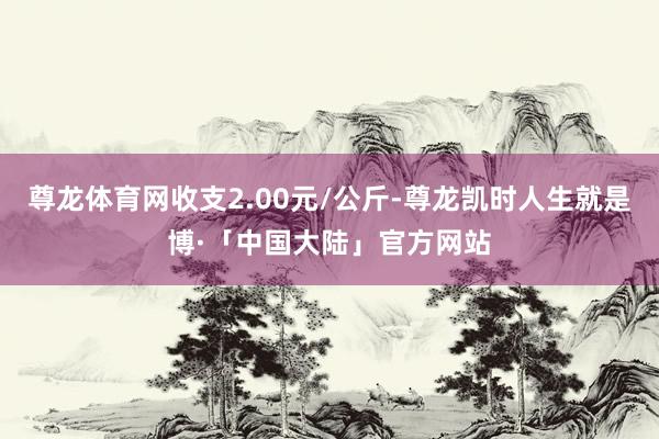 尊龙体育网收支2.00元/公斤-尊龙凯时人生就是博·「中国大陆」官方网站