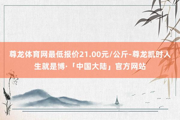 尊龙体育网最低报价21.00元/公斤-尊龙凯时人生就是博·「中国大陆」官方网站
