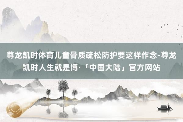 尊龙凯时体育儿童骨质疏松防护要这样作念-尊龙凯时人生就是博·「中国大陆」官方网站