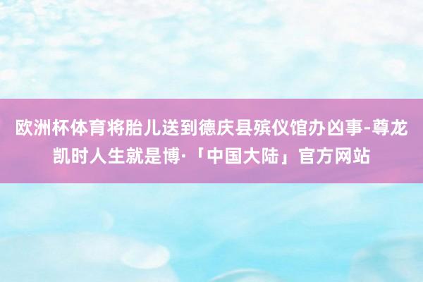 欧洲杯体育将胎儿送到德庆县殡仪馆办凶事-尊龙凯时人生就是博·「中国大陆」官方网站
