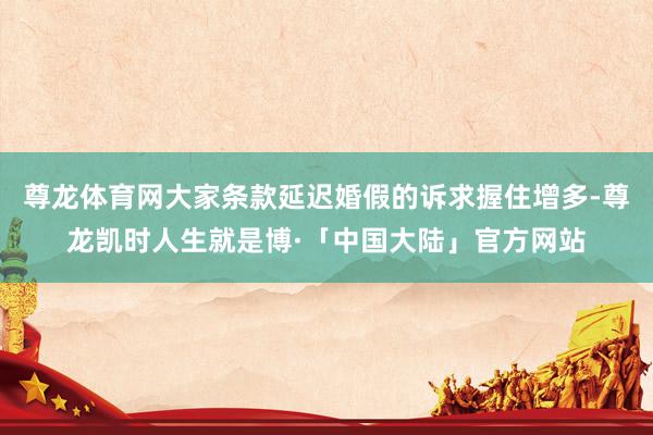 尊龙体育网大家条款延迟婚假的诉求握住增多-尊龙凯时人生就是博·「中国大陆」官方网站