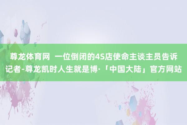 尊龙体育网  一位倒闭的4S店使命主谈主员告诉记者-尊龙凯时人生就是博·「中国大陆」官方网站
