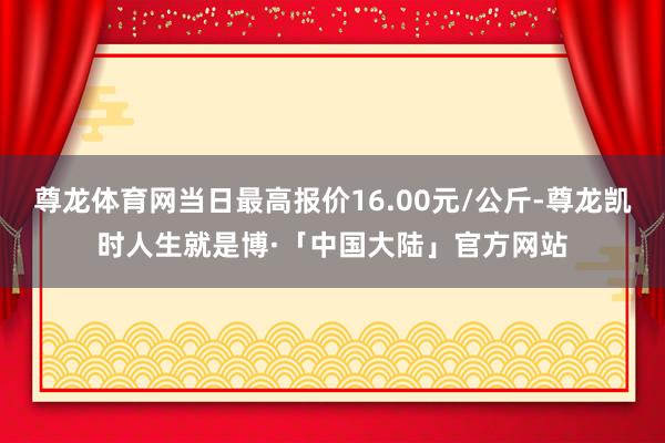 尊龙体育网当日最高报价16.00元/公斤-尊龙凯时人生就是博·「中国大陆」官方网站
