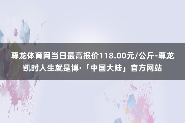 尊龙体育网当日最高报价118.00元/公斤-尊龙凯时人生就是博·「中国大陆」官方网站