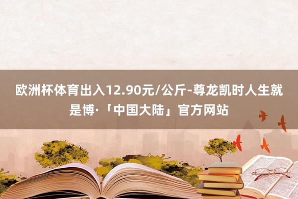 欧洲杯体育出入12.90元/公斤-尊龙凯时人生就是博·「中国大陆」官方网站