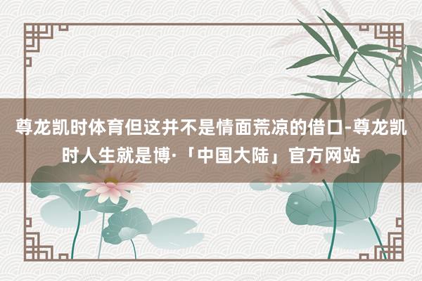 尊龙凯时体育但这并不是情面荒凉的借口-尊龙凯时人生就是博·「中国大陆」官方网站
