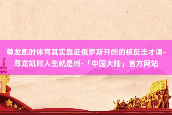 尊龙凯时体育其实靠近俄罗斯开阔的核反击才调-尊龙凯时人生就是博·「中国大陆」官方网站