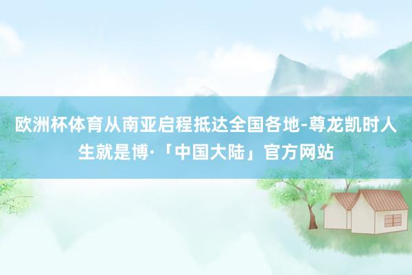 欧洲杯体育从南亚启程抵达全国各地-尊龙凯时人生就是博·「中国大陆」官方网站