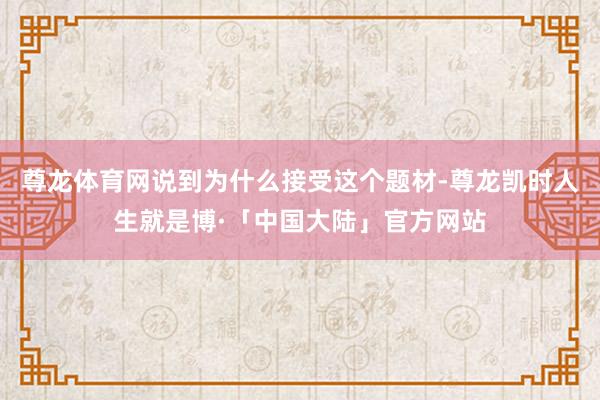 尊龙体育网说到为什么接受这个题材-尊龙凯时人生就是博·「中国大陆」官方网站
