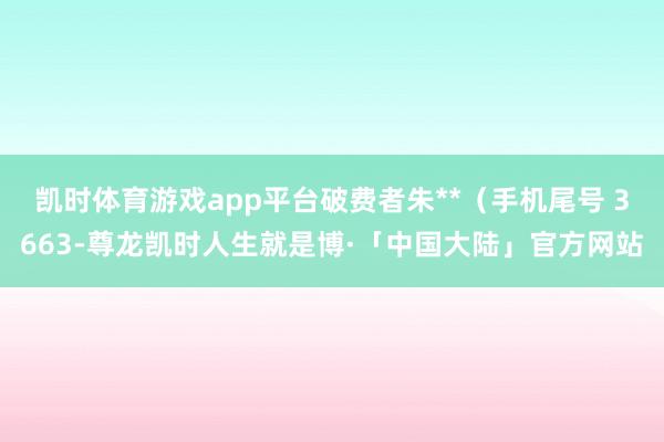 凯时体育游戏app平台破费者朱**（手机尾号 3663-尊龙凯时人生就是博·「中国大陆」官方网站