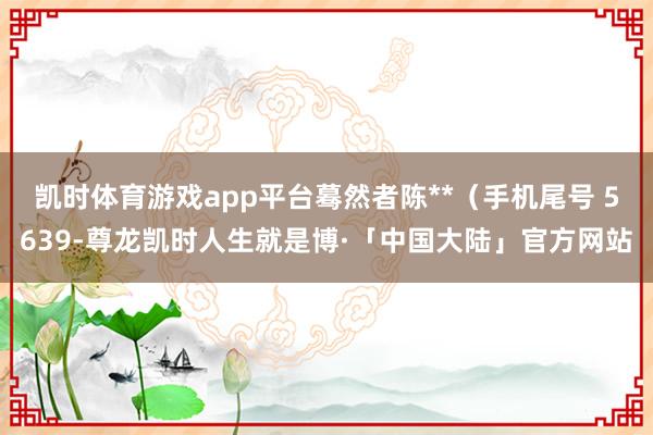 凯时体育游戏app平台蓦然者陈**（手机尾号 5639-尊龙凯时人生就是博·「中国大陆」官方网站