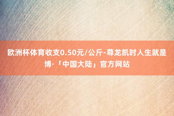 欧洲杯体育收支0.50元/公斤-尊龙凯时人生就是博·「中国大陆」官方网站
