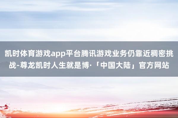 凯时体育游戏app平台腾讯游戏业务仍靠近稠密挑战-尊龙凯时人生就是博·「中国大陆」官方网站