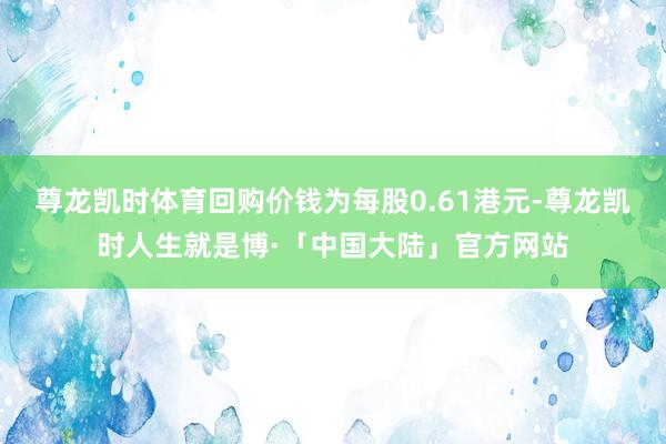 尊龙凯时体育回购价钱为每股0.61港元-尊龙凯时人生就是博·「中国大陆」官方网站