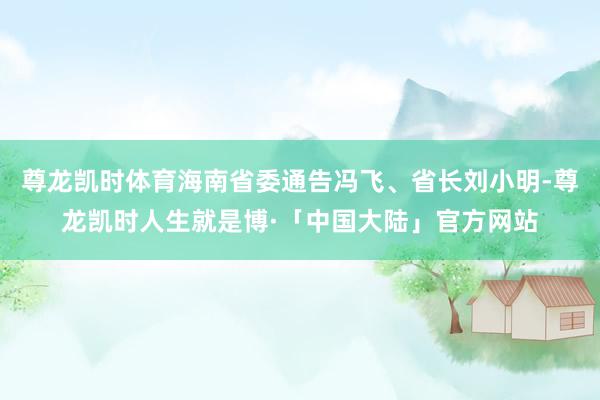 尊龙凯时体育海南省委通告冯飞、省长刘小明-尊龙凯时人生就是博·「中国大陆」官方网站