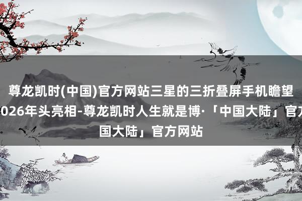 尊龙凯时(中国)官方网站三星的三折叠屏手机瞻望将在2026年头亮相-尊龙凯时人生就是博·「中国大陆」官方网站
