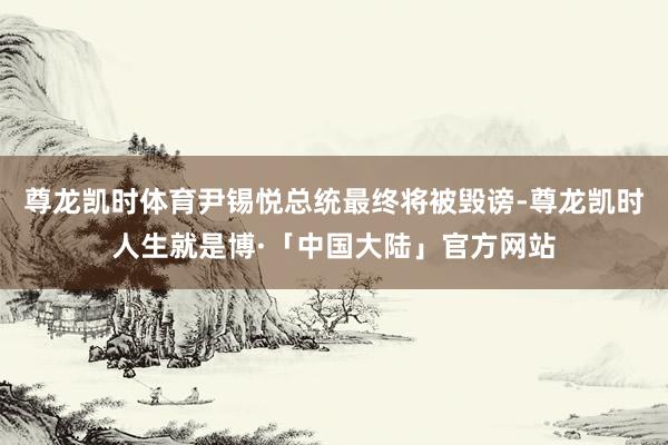尊龙凯时体育尹锡悦总统最终将被毁谤-尊龙凯时人生就是博·「中国大陆」官方网站