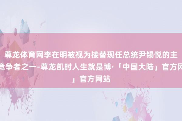 尊龙体育网李在明被视为接替现任总统尹锡悦的主要竞争者之一-尊龙凯时人生就是博·「中国大陆」官方网站