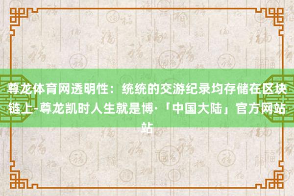 尊龙体育网透明性：统统的交游纪录均存储在区块链上-尊龙凯时人生就是博·「中国大陆」官方网站