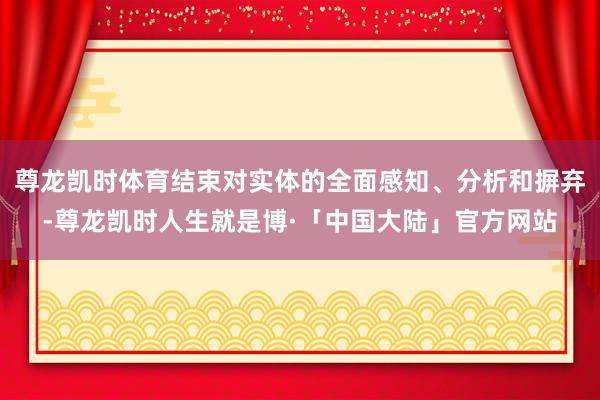 尊龙凯时体育结束对实体的全面感知、分析和摒弃-尊龙凯时人生就是博·「中国大陆」官方网站