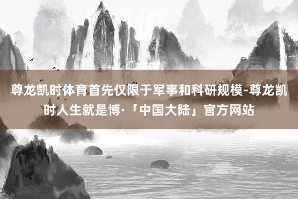 尊龙凯时体育首先仅限于军事和科研规模-尊龙凯时人生就是博·「中国大陆」官方网站