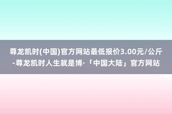 尊龙凯时(中国)官方网站最低报价3.00元/公斤-尊龙凯时人生就是博·「中国大陆」官方网站