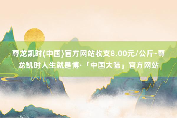 尊龙凯时(中国)官方网站收支8.00元/公斤-尊龙凯时人生就是博·「中国大陆」官方网站