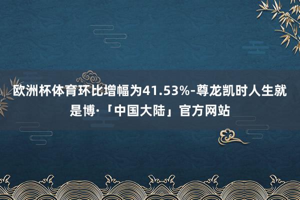 欧洲杯体育环比增幅为41.53%-尊龙凯时人生就是博·「中国大陆」官方网站