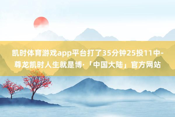 凯时体育游戏app平台打了35分钟25投11中-尊龙凯时人生就是博·「中国大陆」官方网站